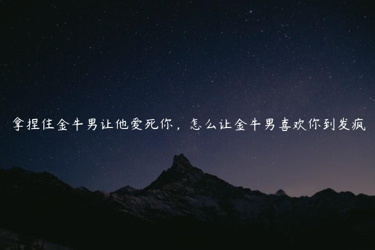 拿捏住金牛男让他爱死你，怎么让金牛男喜欢你到发疯