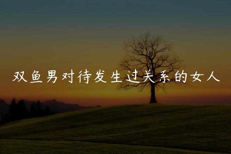 双鱼男对待发生过关系的女人，双鱼男能长期忍受强势的女人吗