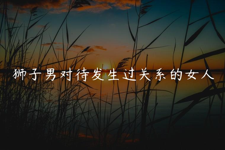 狮子男对待发生过关系的女人，狮子男对待有感觉的女人