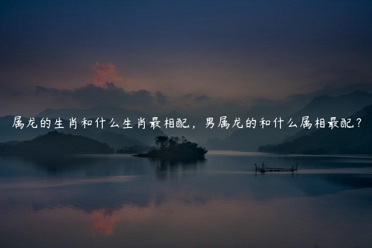 属龙的生肖和什么生肖最相配，男属龙的和什么属相最配？