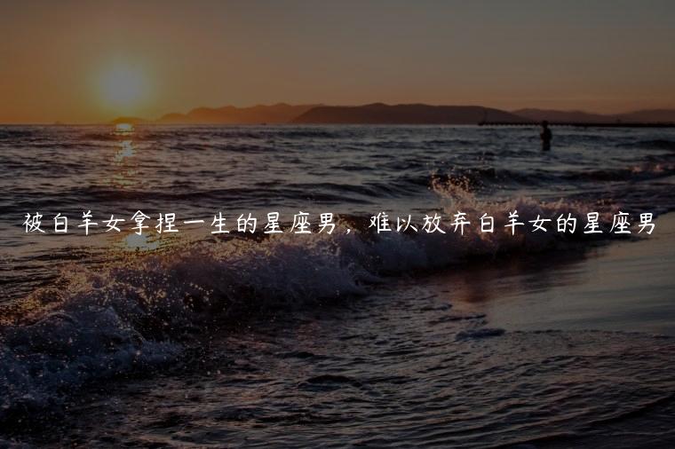 被白羊女拿捏一生的星座男，难以放弃白羊女的星座男