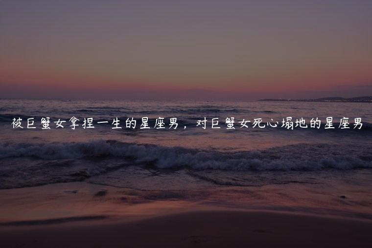 被巨蟹女拿捏一生的星座男，对巨蟹女死心塌地的星座男