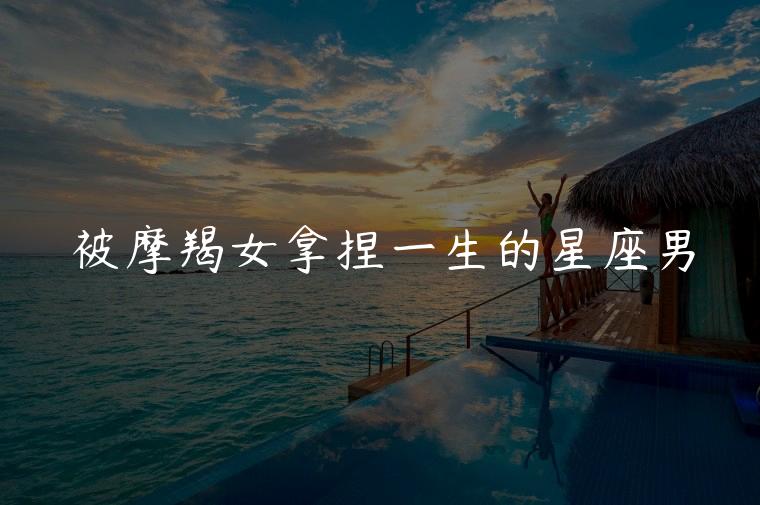被摩羯女拿捏一生的星座男，能被摩羯女深爱一生的星座男