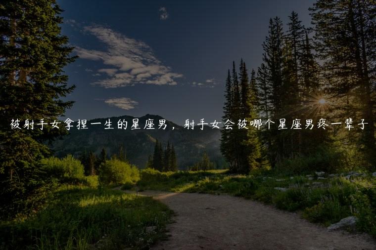 被射手女拿捏一生的星座男，射手女会被哪个星座男疼一辈子
