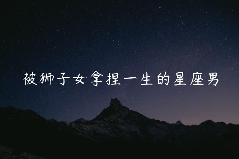 被狮子女拿捏一生的星座男，狮子女可以拿捏的星座男