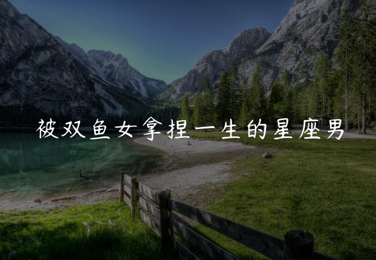 被双鱼女拿捏一生的星座男，能被双鱼女拿捏的星座男