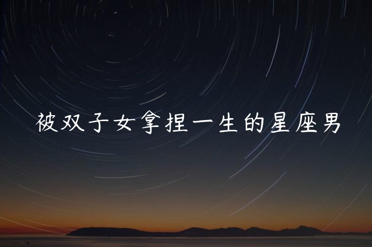 被双子女拿捏一生的星座男，双子女能拿捏哪些星座男
