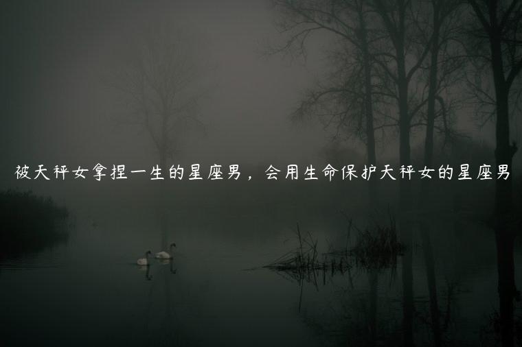 被天秤女拿捏一生的星座男，会用生命保护天秤女的星座男