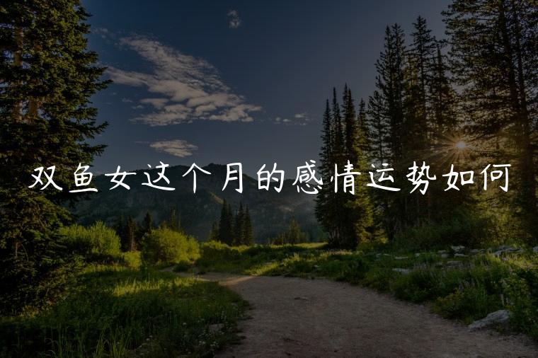 双鱼女这个月的感情运势如何，双鱼女这个月的感情运势
