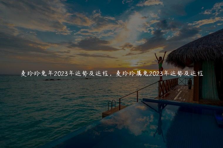 麦玲玲兔年2023年运势及运程，麦玲玲属兔2023年运势及运程
