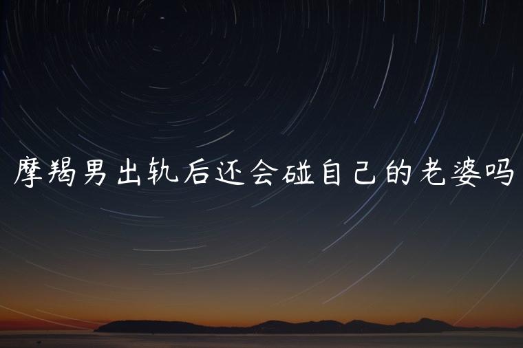 摩羯男出轨后还会碰自己的老婆吗，摩羯男出轨后会跟老婆老实交代吗