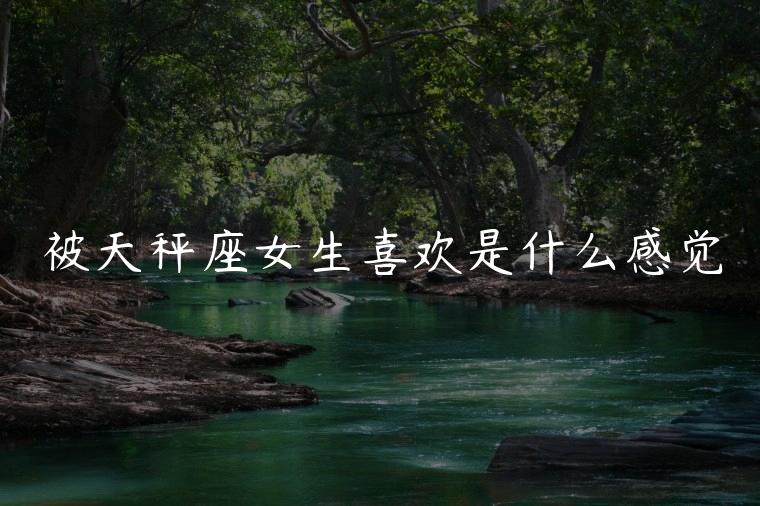 被天秤座女生喜欢是什么感觉，被天秤座女生喜欢是什么感觉呢
