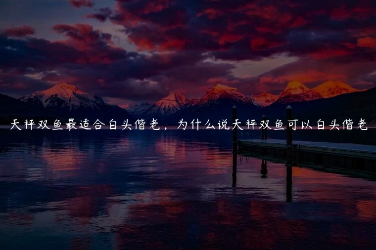 天秤双鱼最适合白头偕老，为什么说天秤双鱼可以白头偕老