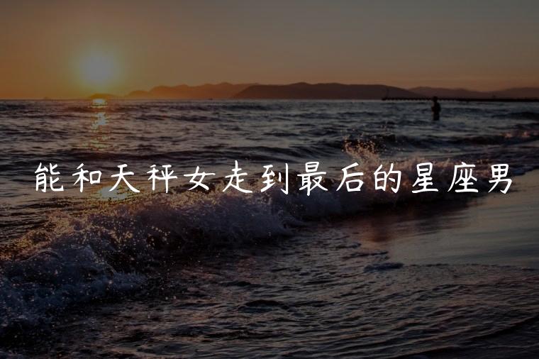 能和天秤女走到最后的星座男，能把天秤女爱到骨子里的星座男