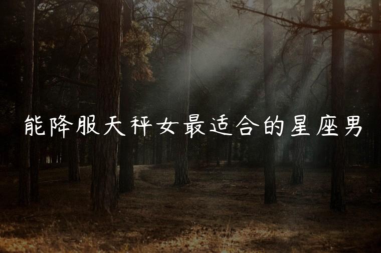 能降服天秤女最适合的星座男，能把天秤女爱到骨子里的星座男