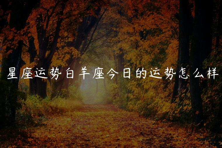星座运势白羊座今日的运势怎么样，星座运势白羊座今日的运势